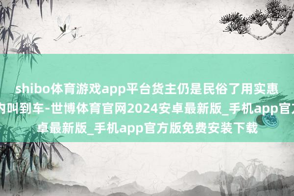 shibo体育游戏app平台货主仍是民俗了用实惠的价钱在10秒钟内叫到车-世博体育官网2024安卓最新版_手机app官方版免费安装下载