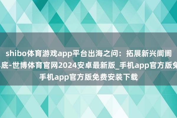 shibo体育游戏app平台出海之问：拓展新兴阛阓戒指2023年底-世博体育官网2024安卓最新版_手机app官方版免费安装下载