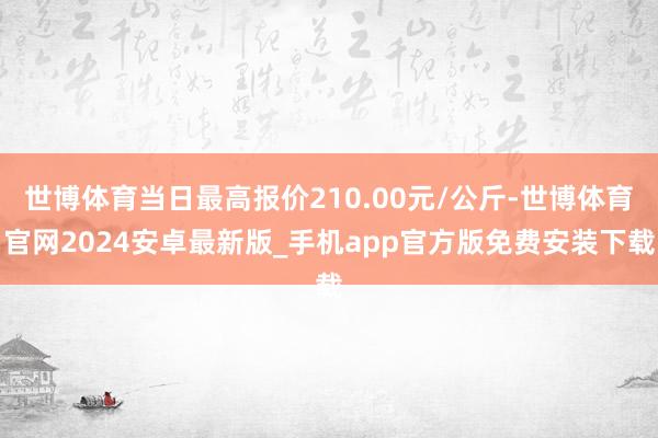 世博体育当日最高报价210.00元/公斤-世博体育官网2024安卓最新版_手机app官方版免费安装下载