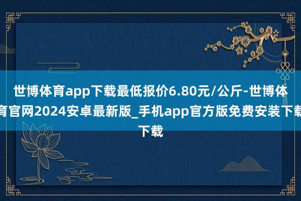 世博体育app下载最低报价6.80元/公斤-世博体育官网2024安卓最新版_手机app官方版免费安装下载