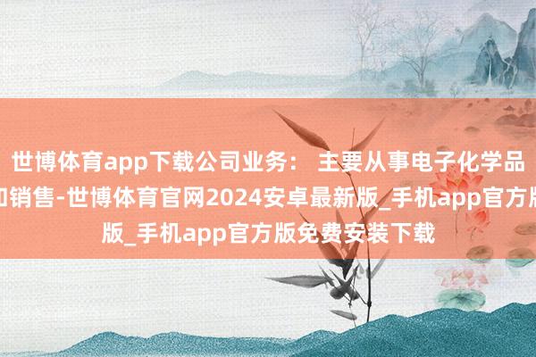 世博体育app下载公司业务： 主要从事电子化学品的连系、出产和销售-世博体育官网2024安卓最新版_手机app官方版免费安装下载