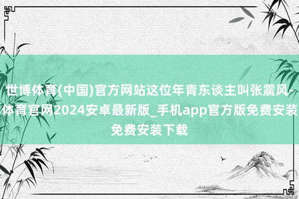 世博体育(中国)官方网站这位年青东谈主叫张震风-世博体育官网2024安卓最新版_手机app官方版免费安装下载