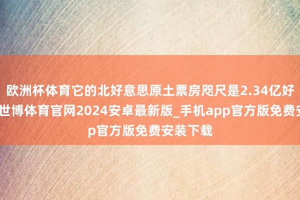 欧洲杯体育它的北好意思原土票房咫尺是2.34亿好意思元-世博体育官网2024安卓最新版_手机app官方版免费安装下载