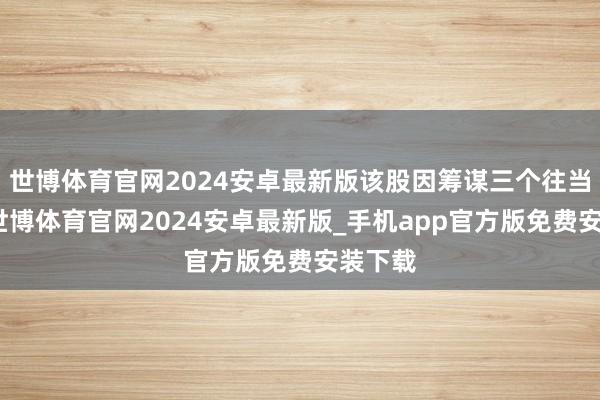 世博体育官网2024安卓最新版该股因筹谋三个往当年内-世博体育官网2024安卓最新版_手机app官方版免费安装下载