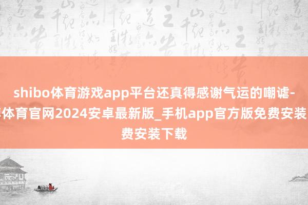 shibo体育游戏app平台还真得感谢气运的嘲谑-世博体育官网2024安卓最新版_手机app官方版免费安装下载