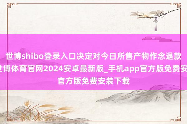 世博shibo登录入口决定对今日所售产物作念退款措置-世博体育官网2024安卓最新版_手机app官方版免费安装下载