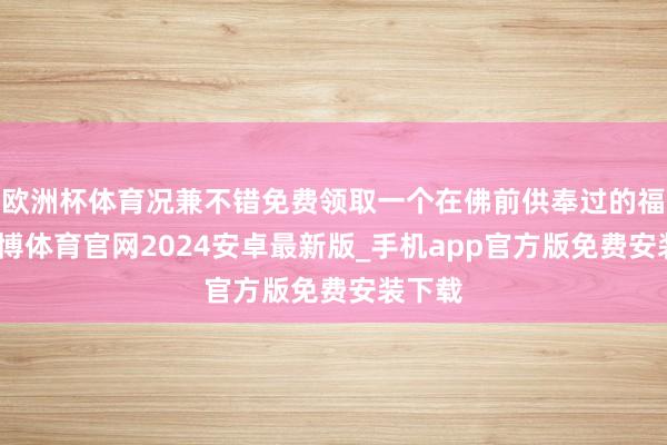 欧洲杯体育况兼不错免费领取一个在佛前供奉过的福袋-世博体育官网2024安卓最新版_手机app官方版免费安装下载