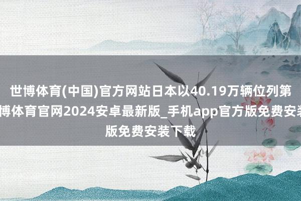 世博体育(中国)官方网站日本以40.19万辆位列第三-世博体育官网2024安卓最新版_手机app官方版免费安装下载