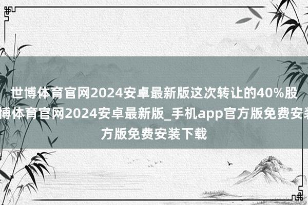 世博体育官网2024安卓最新版这次转让的40%股权-世博体育官网2024安卓最新版_手机app官方版免费安装下载