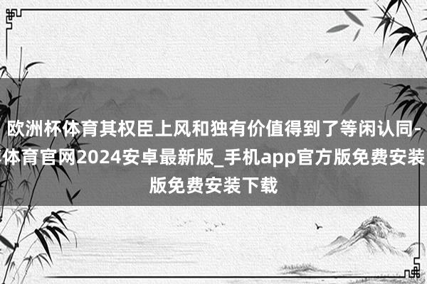 欧洲杯体育其权臣上风和独有价值得到了等闲认同-世博体育官网2024安卓最新版_手机app官方版免费安装下载