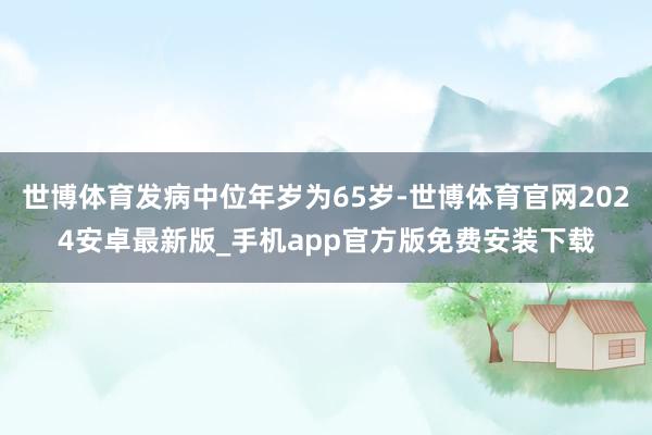 世博体育发病中位年岁为65岁-世博体育官网2024安卓最新版_手机app官方版免费安装下载