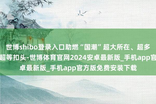 世博shibo登录入口助燃“国潮”超大所在、超多妙品、超多品牌、超等扣头-世博体育官网2024安卓最新版_手机app官方版免费安装下载