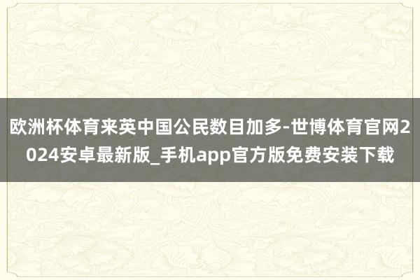 欧洲杯体育来英中国公民数目加多-世博体育官网2024安卓最新版_手机app官方版免费安装下载