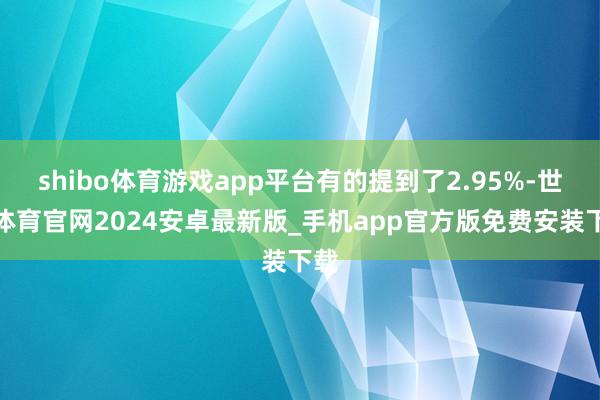 shibo体育游戏app平台有的提到了2.95%-世博体育官网2024安卓最新版_手机app官方版免费安装下载