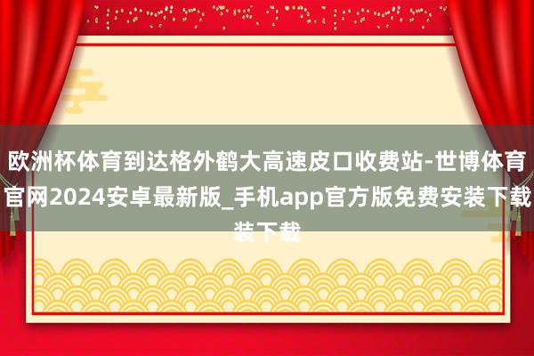 欧洲杯体育到达格外鹤大高速皮口收费站-世博体育官网2024安卓最新版_手机app官方版免费安装下载