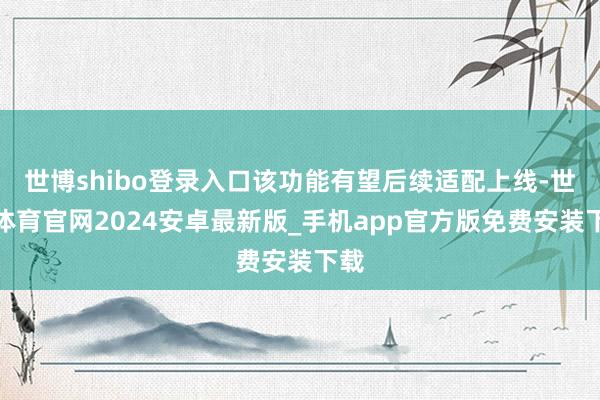 世博shibo登录入口该功能有望后续适配上线-世博体育官网2024安卓最新版_手机app官方版免费安装下载