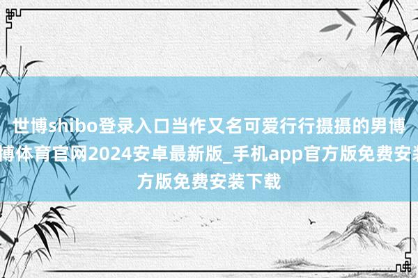 世博shibo登录入口当作又名可爱行行摄摄的男博主-世博体育官网2024安卓最新版_手机app官方版免费安装下载