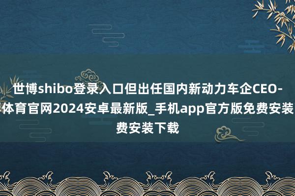 世博shibo登录入口但出任国内新动力车企CEO-世博体育官网2024安卓最新版_手机app官方版免费安装下载