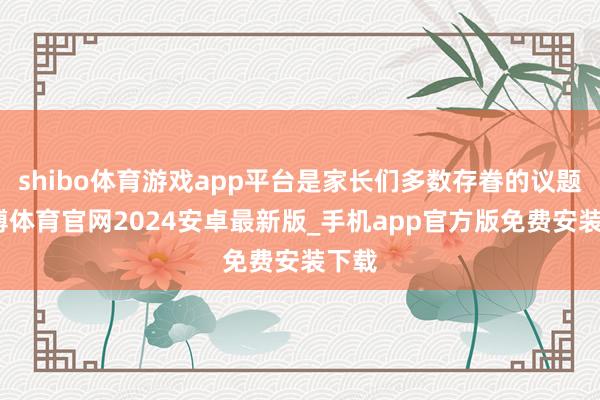 shibo体育游戏app平台是家长们多数存眷的议题-世博体育官网2024安卓最新版_手机app官方版免费安装下载