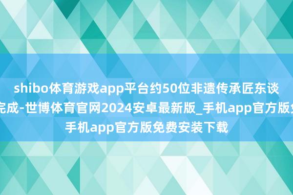 shibo体育游戏app平台约50位非遗传承匠东谈主用时20天完成-世博体育官网2024安卓最新版_手机app官方版免费安装下载