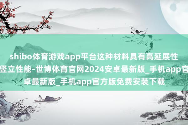 shibo体育游戏app平台这种材料具有高延展性、抗扯破才融合自竖立性能-世博体育官网2024安卓最新版_手机app官方版免费安装下载