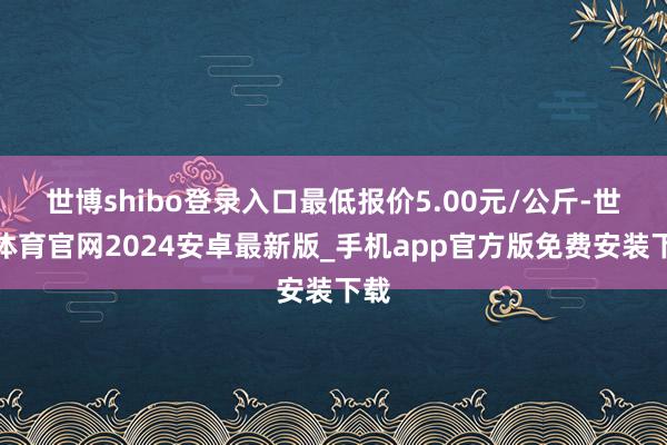 世博shibo登录入口最低报价5.00元/公斤-世博体育官网2024安卓最新版_手机app官方版免费安装下载