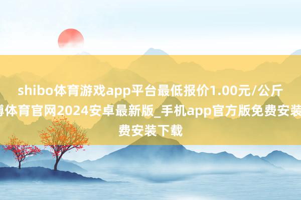 shibo体育游戏app平台最低报价1.00元/公斤-世博体育官网2024安卓最新版_手机app官方版免费安装下载