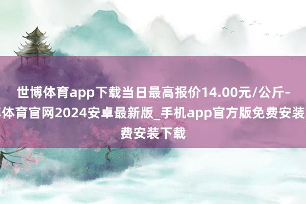 世博体育app下载当日最高报价14.00元/公斤-世博体育官网2024安卓最新版_手机app官方版免费安装下载