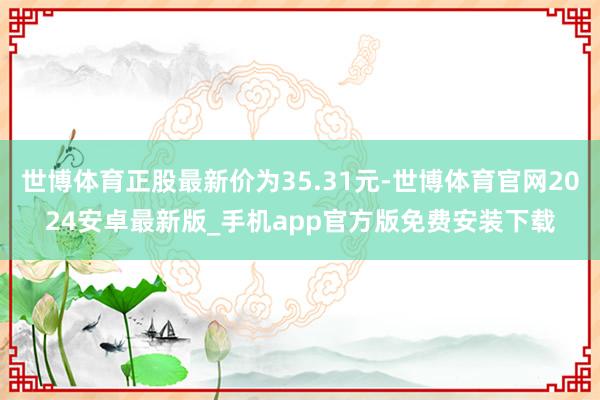 世博体育正股最新价为35.31元-世博体育官网2024安卓最新版_手机app官方版免费安装下载