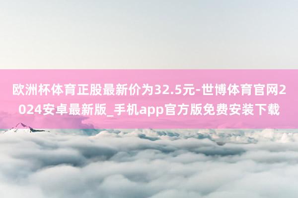 欧洲杯体育正股最新价为32.5元-世博体育官网2024安卓最新版_手机app官方版免费安装下载