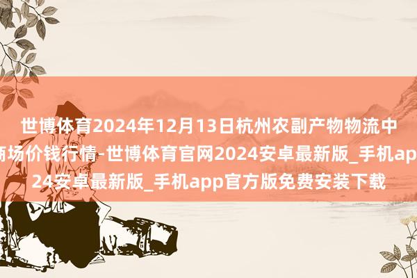 世博体育2024年12月13日杭州农副产物物流中心南庄兜农产物批发商场价钱行情-世博体育官网2024安卓最新版_手机app官方版免费安装下载