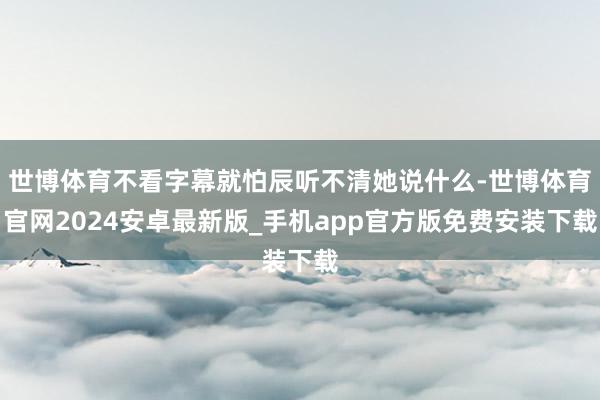 世博体育不看字幕就怕辰听不清她说什么-世博体育官网2024安卓最新版_手机app官方版免费安装下载