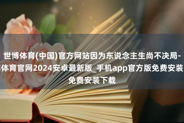 世博体育(中国)官方网站因为东说念主生尚不决局-世博体育官网2024安卓最新版_手机app官方版免费安装下载