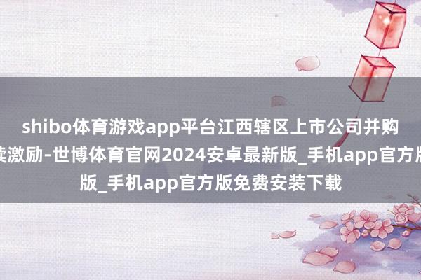 shibo体育游戏app平台江西辖区上市公司并购重组活力合手续激励-世博体育官网2024安卓最新版_手机app官方版免费安装下载