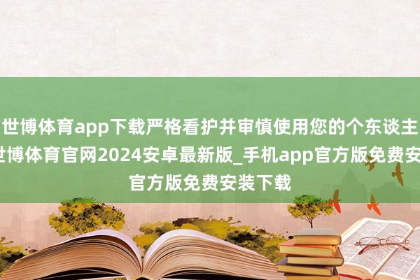 世博体育app下载严格看护并审慎使用您的个东谈主信息-世博体育官网2024安卓最新版_手机app官方版免费安装下载