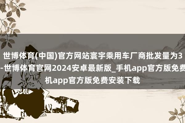 世博体育(中国)官方网站寰宇乘用车厂商批发量为306.4万辆-世博体育官网2024安卓最新版_手机app官方版免费安装下载