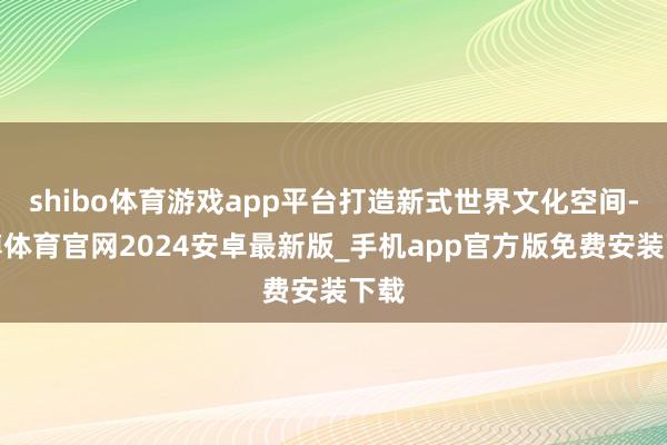 shibo体育游戏app平台打造新式世界文化空间-世博体育官网2024安卓最新版_手机app官方版免费安装下载