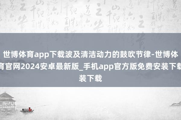 世博体育app下载波及清洁动力的鼓吹节律-世博体育官网2024安卓最新版_手机app官方版免费安装下载