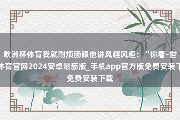 欧洲杯体育我就耐烦肠跟他讲风趣风趣：“你看-世博体育官网2024安卓最新版_手机app官方版免费安装下载