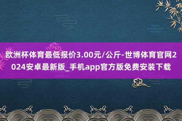 欧洲杯体育最低报价3.00元/公斤-世博体育官网2024安卓最新版_手机app官方版免费安装下载