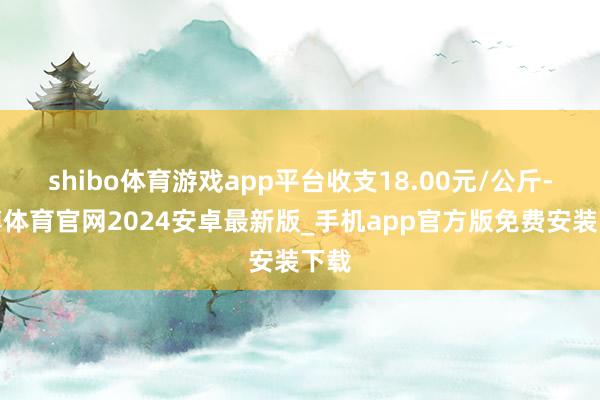 shibo体育游戏app平台收支18.00元/公斤-世博体育官网2024安卓最新版_手机app官方版免费安装下载