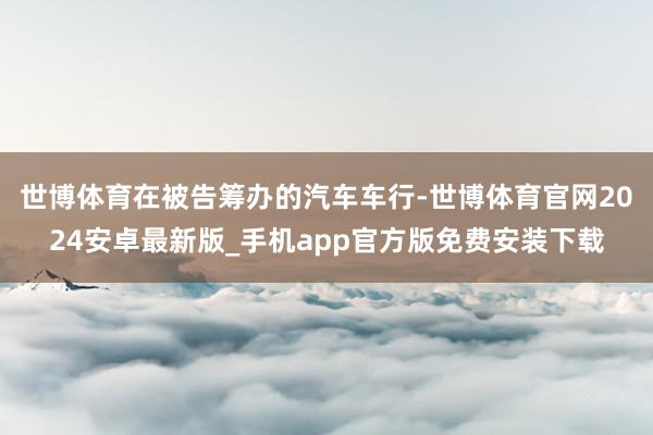 世博体育在被告筹办的汽车车行-世博体育官网2024安卓最新版_手机app官方版免费安装下载