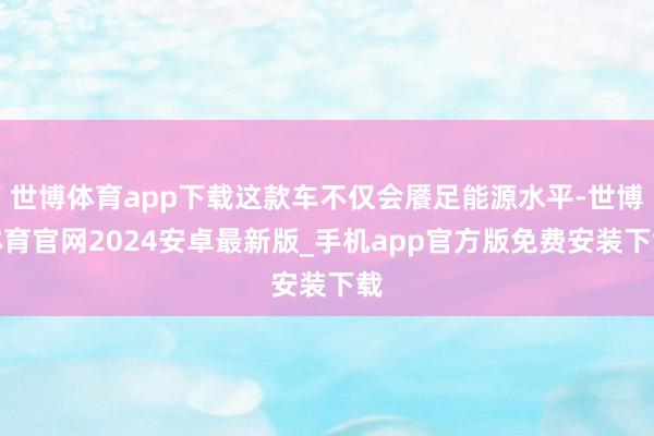 世博体育app下载这款车不仅会餍足能源水平-世博体育官网2024安卓最新版_手机app官方版免费安装下载