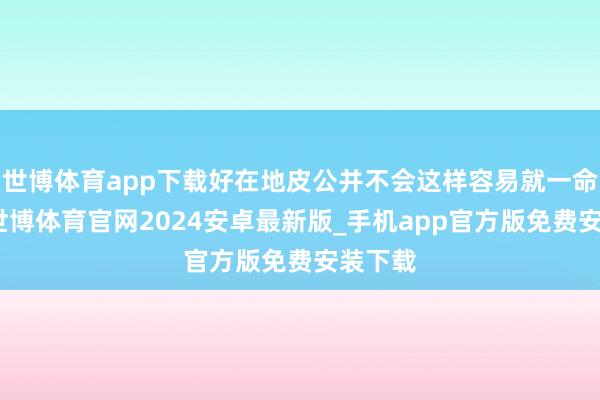 世博体育app下载好在地皮公并不会这样容易就一命呜呼-世博体育官网2024安卓最新版_手机app官方版免费安装下载