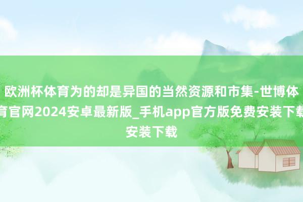 欧洲杯体育为的却是异国的当然资源和市集-世博体育官网2024安卓最新版_手机app官方版免费安装下载