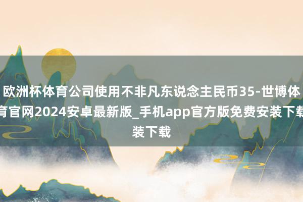 欧洲杯体育公司使用不非凡东说念主民币35-世博体育官网2024安卓最新版_手机app官方版免费安装下载