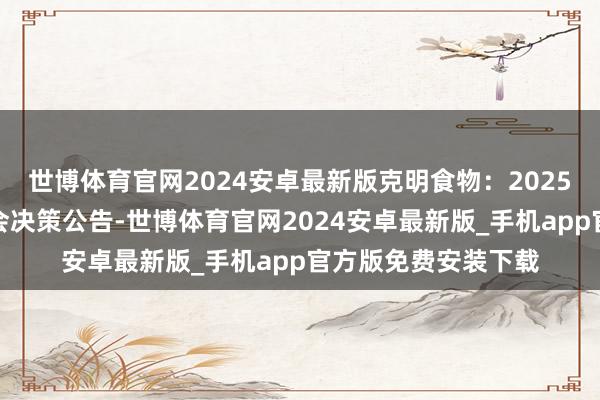 世博体育官网2024安卓最新版克明食物：2025年第一次临时激动会决策公告-世博体育官网2024安卓最新版_手机app官方版免费安装下载