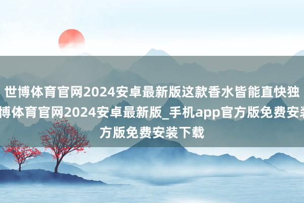 世博体育官网2024安卓最新版这款香水皆能直快独霸-世博体育官网2024安卓最新版_手机app官方版免费安装下载