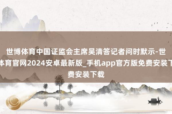 世博体育　　中国证监会主席吴清答记者问时默示-世博体育官网2024安卓最新版_手机app官方版免费安装下载