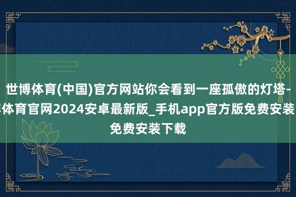 世博体育(中国)官方网站你会看到一座孤傲的灯塔-世博体育官网2024安卓最新版_手机app官方版免费安装下载